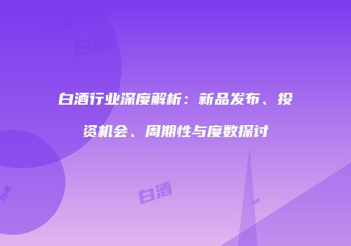 白酒行业深度解析：新品发布、投资机会、周期性与度数探讨