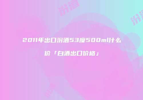 2011年出口汾酒53度500ml什么价「白酒出口价格」
