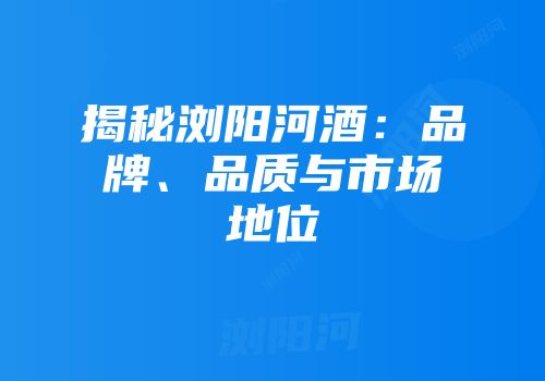 揭秘浏阳河酒：品牌、品质与市场地位