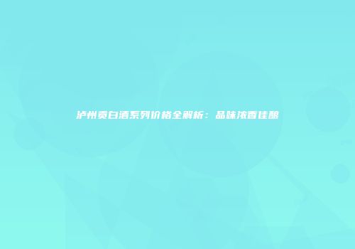泸州贡白酒系列价格全解析：品味浓香佳酿