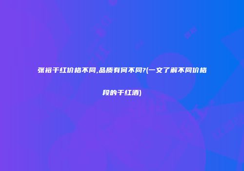 张裕干红价格不同,品质有何不同?(一文了解不同价格段的干红酒)