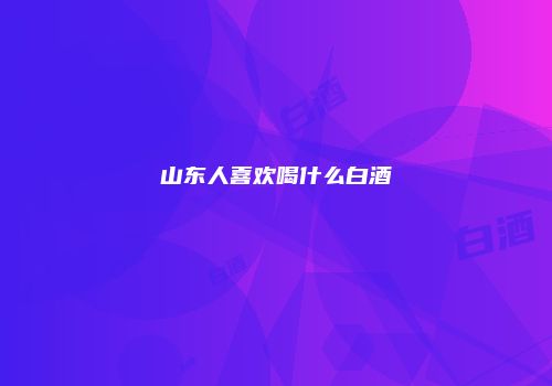 山东人喜欢喝什么白酒