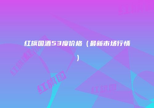 红旗国酒53度价格（最新市场行情）