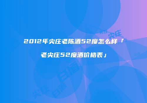 2012年尖庄老陈酒52度怎么样「老尖庄52度酒价格表」