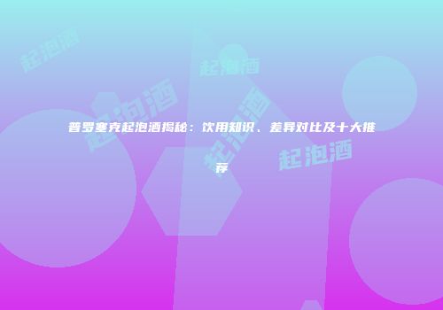 普罗塞克起泡酒揭秘：饮用知识、差异对比及十大推荐