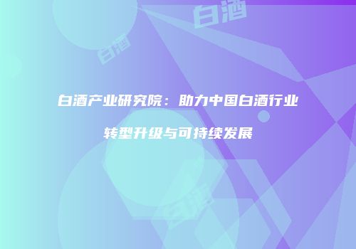 白酒产业研究院：助力中国白酒行业转型升级与可持续发展