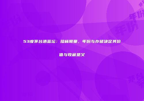 53度茅台酒蓝坛：珍稀限量，年份与存储决定其价值与收藏意义