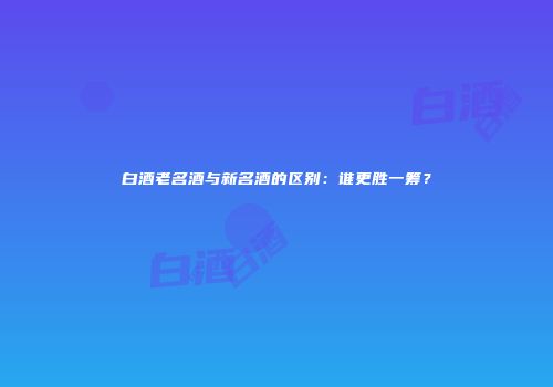 白酒老名酒与新名酒的区别：谁更胜一筹？
