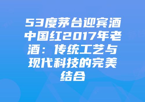 53度茅台迎宾酒中国红2017年老酒：传统工艺与现代科技的完美结合