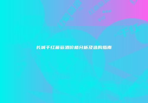 长城干红葡萄酒价格分析及选购指南