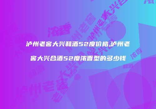 泸州老窖大兴和酒52度价格,泸州老窖大兴合酒52度浓香型的多少钱