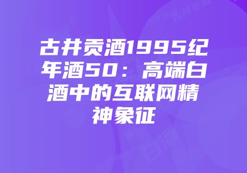 古井贡酒1995纪年酒50：高端白酒中的互联网精神象征