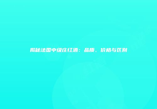 揭秘法国中级庄红酒：品质、价格与区别