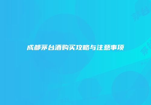 成都茅台酒购买攻略与注意事项