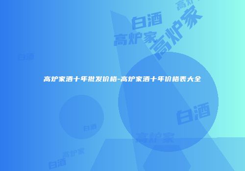 高炉家酒十年批发价格-高炉家酒十年价格表大全