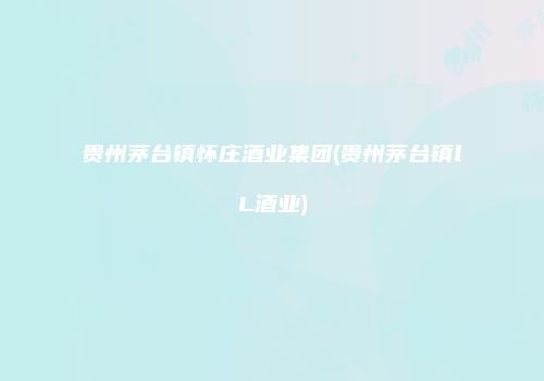 贵州茅台镇怀庄酒业集团(贵州茅台镇lL酒业)