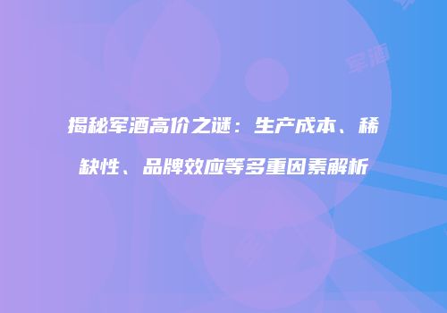 揭秘军酒高价之谜：生产成本、稀缺性、品牌效应等多重因素解析