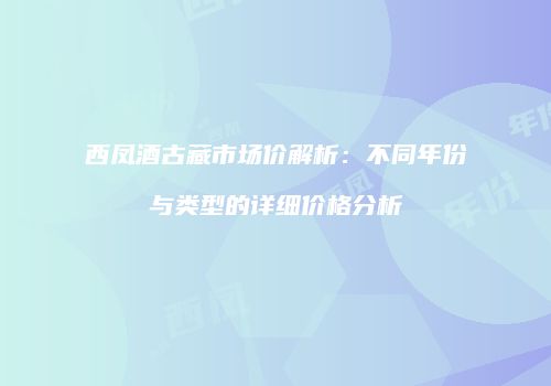 西凤酒古藏市场价解析：不同年份与类型的详细价格分析
