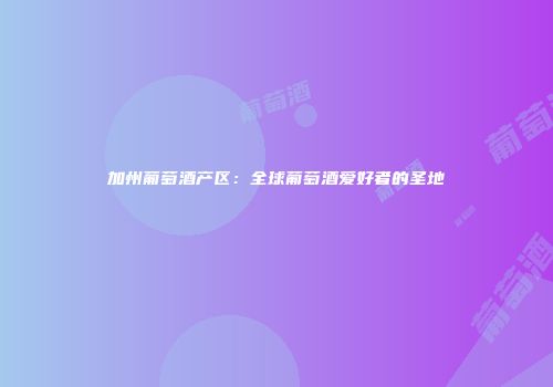 加州葡萄酒产区：全球葡萄酒爱好者的圣地