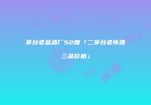 茅台老品酒厂52度「二茅台老怀酒三品价格」