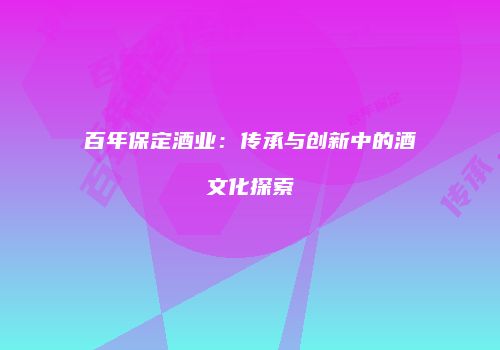 百年保定酒业：传承与创新中的酒文化探索