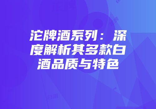 沱牌酒系列：深度解析其多款白酒品质与特色