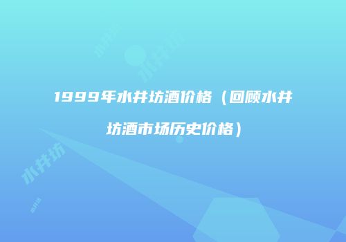 1999年水井坊酒价格（回顾水井坊酒市场历史价格）