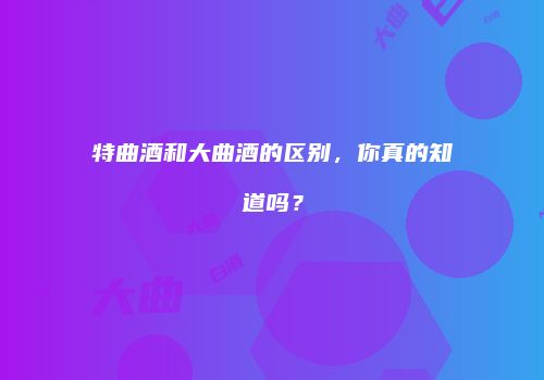 特曲酒和大曲酒的区别，你真的知道吗？