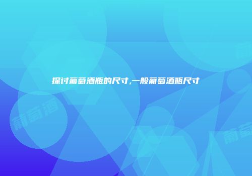 探讨葡萄酒瓶的尺寸,一般葡萄酒瓶尺寸