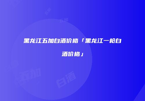黑龙江五加白酒价格「黑龙江一枪白酒价格」