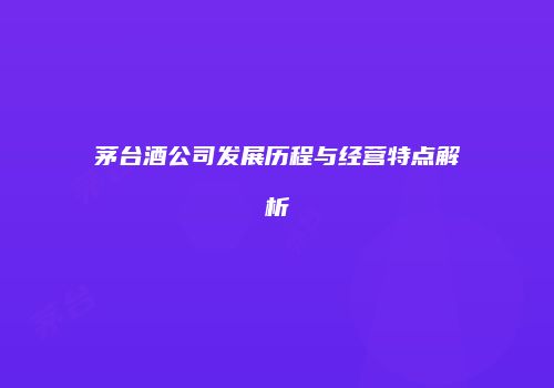 茅台酒公司发展历程与经营特点解析