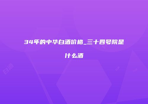 34年的中华白酒价格_三十四号院是什么酒