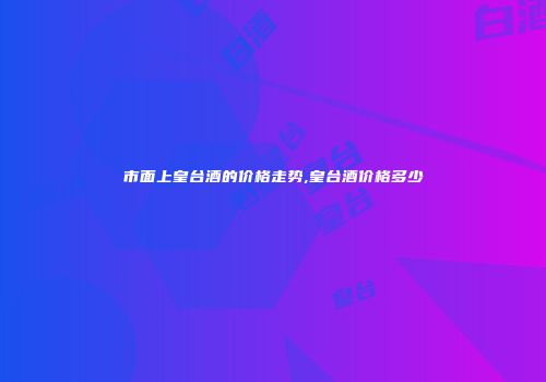 市面上皇台酒的价格走势,皇台酒价格多少