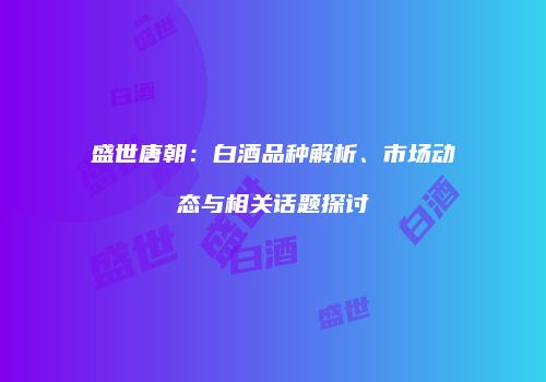 盛世唐朝：白酒品种解析、市场动态与相关话题探讨