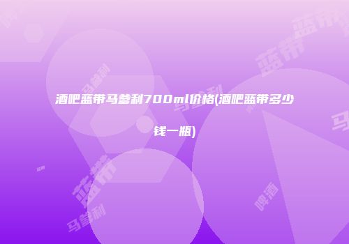 酒吧蓝带马爹利700ml价格(酒吧蓝带多少钱一瓶)