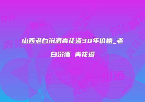 山西老白汾酒青花瓷30年价格_老白汾酒 青花瓷