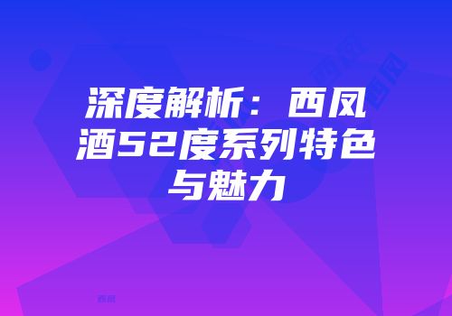 深度解析：西凤酒52度系列特色与魅力
