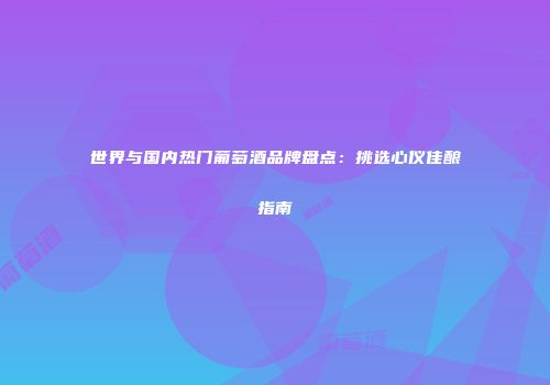世界与国内热门葡萄酒品牌盘点：挑选心仪佳酿指南
