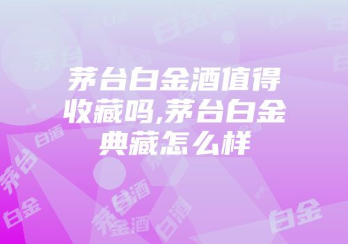 茅台白金酒值得收藏吗,茅台白金典藏怎么样