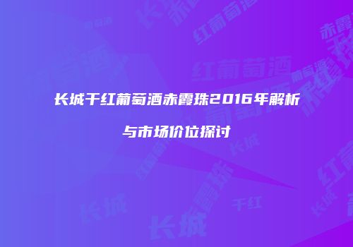 长城干红葡萄酒赤霞珠2016年解析与市场价位探讨