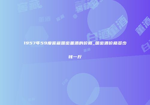1957年59度窖藏国密董酒的价格_国密酒价格多少钱一斤