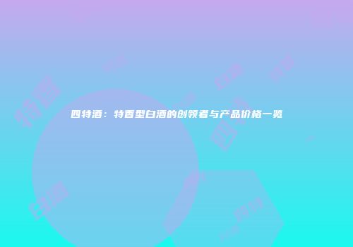 四特酒：特香型白酒的创领者与产品价格一览