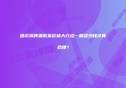 哈尔滨啤酒批发价格大介绍一箱多少钱才算合理？