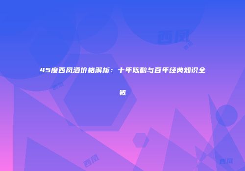 45度西凤酒价格解析：十年陈酿与百年经典知识全览