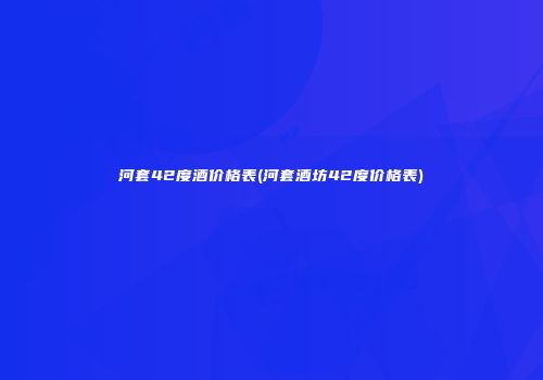 河套42度酒价格表(河套酒坊42度价格表)