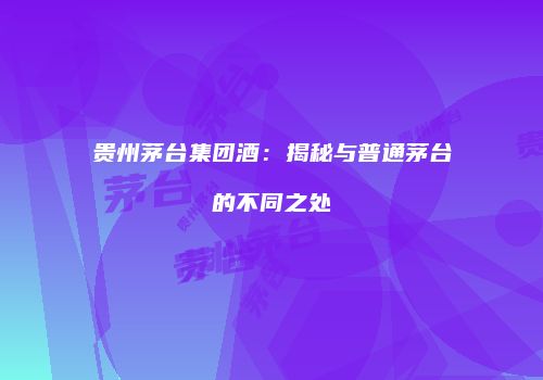 贵州茅台集团酒：揭秘与普通茅台的不同之处