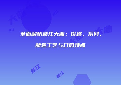 全面解析枝江大曲：价格、系列、酿造工艺与口感特点