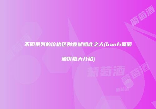不同系列的价格区别竟然如此之大(banfi葡萄酒价格大介绍)