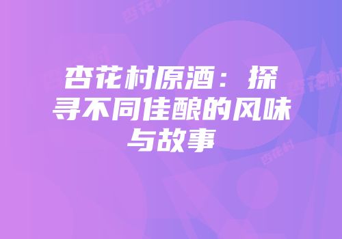 杏花村原酒：探寻不同佳酿的风味与故事