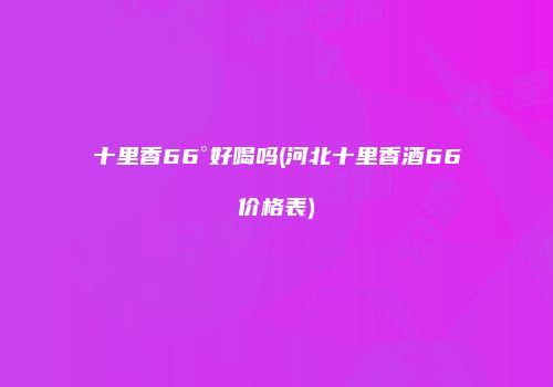 十里香66°好喝吗(河北十里香酒66价格表)